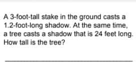 A 3-foot-tall stake in the ground casts a
1.2-foot-long shadow. At the same time,
a tree casts a shadow that is 24 feet long.
How tall is the tree?
