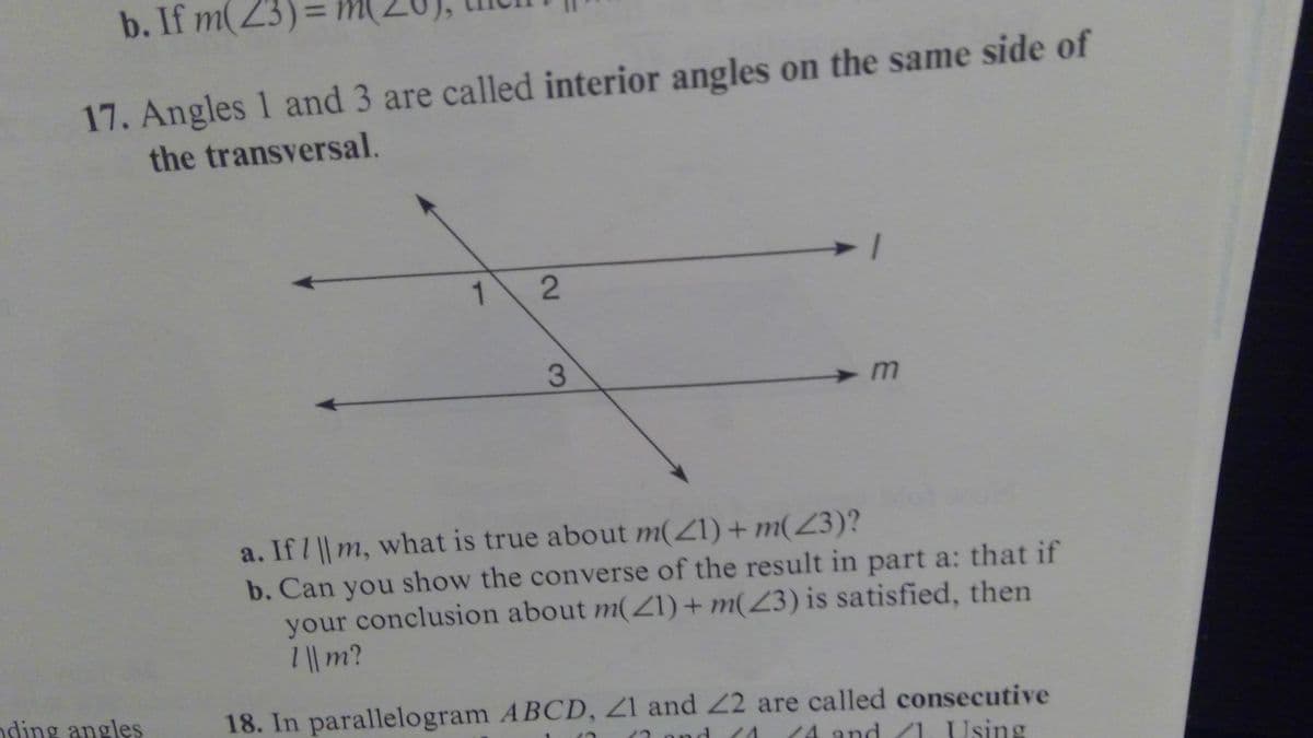 b. If m(23)=
17. Angles 1 and 3 are called interior angles on the same side of
the transversal.
1.
3
a. If / || m, what is true about m(Z1) + m(Z3)?
b. Can you show the converse of the result in part a: that if
your conclusion about m(ZI)+ m(Z3) is satisfied, then
/|| m?
nding angles
18. In parallelogram ABCD, Z1 and 22 are called consecutive
/1. Using
nd
14 and
2.
