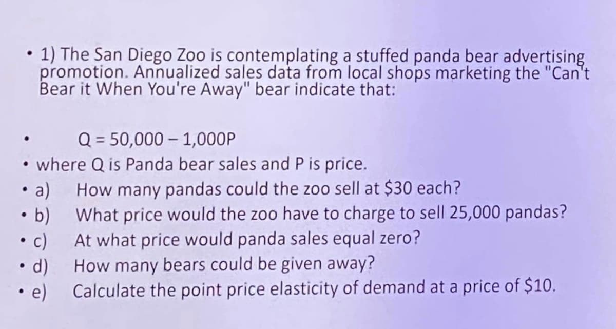 • 1) The San Diego Zoo is contemplating a stuffed panda bear advertising
promotion. Annualized sales data from local shops marketing the "Can't
Bear it When You're Away" bear indicate that:
Q = 50,000
1,000P
• where Q is Panda bear sales and P is price.
• a)
• b)
• c)
• d)
• e)
How many pandas could the zoo sell at $30 each?
What price would the zoo have to charge to sell 25,000 pandas?
At what price would panda sales equal zero?
How many bears could be given away?
Calculate the point price elasticity of demand at a price of $10.