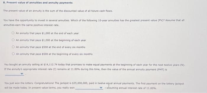 8. Present value of annuities and annuity payments
The present value of an annuity is the sum of the discounted value of all future cash flows.
You have the opportunity to invest in several annuities. Which of the following 10-year annuities has the greatest present value (PV)? Assume that all
annuities earn the same positive interest rate.
An annuity that pays $1,000 at the end of each year
An annuity that pays $1,000 at the beginning of each year
An annuity that pays $500 at the end of every six months
An annuity that pays $500 at the beginning of every six months
You bought an annuity selling at $14,112.74 today that promises to make equal payments at the beginning of each year for the next twelve years (N).
If the annuity's appropriate interest rate (1) remains at 11.00% during this time, then the value of the annual annuity payment (PMT) is
You just won the lottery. Congratulations! The jackpot is $35,000,000, paid in twelve equal annual payments. The first payment on the lottery jackpot
will be made today. In present value terms, you really won
-assuming annual interest rate of 11.00%.