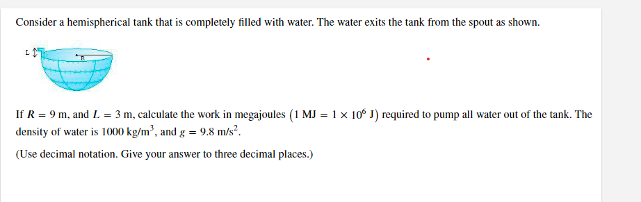 Consider a hemispherical tank that is completely filled with water. The water exits the tank from the spout as shown.
If R = 9 m, and L = 3 m, calculate the work in megajoules (1 MJ = 1 × 106 J) required to pump all water out of the tank. The
density of water is 1000 kg/m³, and g = 9.8 m/s².
(Use decimal notation. Give your answer to three decimal places.)