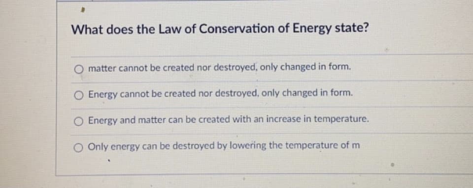What does the Law of Conservation of Energy state?
O matter cannot be created nor destroyed, only changed in form.
O Energy cannot be created nor destroyed, only changed in form.
Energy and matter can be created with an increase in temperature.
O Only energy can be destroyed by lowering the temperature of m
