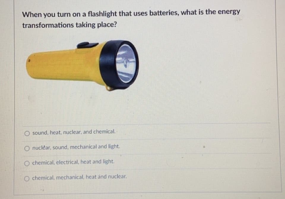 When you turn on a flashlight that uses batteries, what is the energy
transformations taking place?
O sound, heat, nuclear, and chemical.
O nuclear, sound, mechanical and light.
O chemical, electrical, heat and light.
O chemical, mechanical, heat and nuclear.
