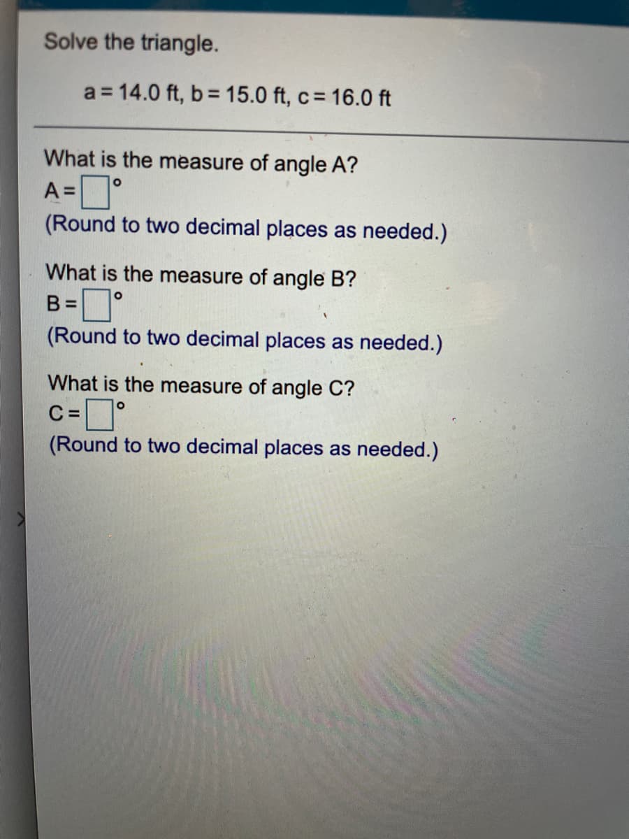 Solve the triangle.
a = 14.0 ft, b= 15.0 ft, c= 16.0 ft
What is the measure of angle A?
A=°
(Round to two decimal places as needed.)
What is the measure of angle B?
B =
(Round to two decimal places as needed.)
%D
What is the measure of angle C?
C =
(Round to two decimal places as needed.)
