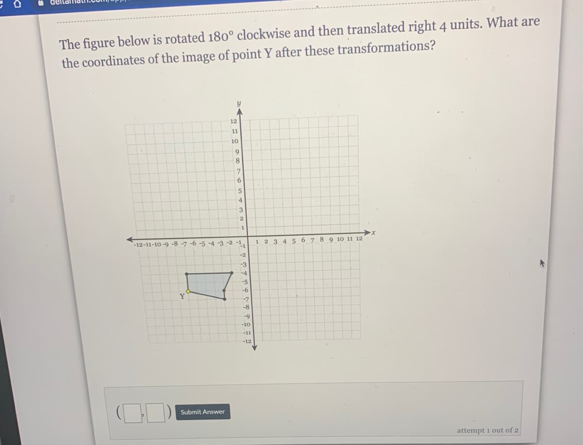 The figure below is rotated 180° clockwise and then translated right 4 units. What are
the coordinates of the image of point Y after these transformations?
y
12
11
10
8.
9.
4
3
1
-12-11-10 -9 -8 -7 -6 -5 -4 -3 -2 -1,
8 9 10 11 12
2
3 45 6 7
-2
-3
-4
-5
-6
Y
-7
-10
-11
-12
Submit Answer
attempt 1 out of 2
