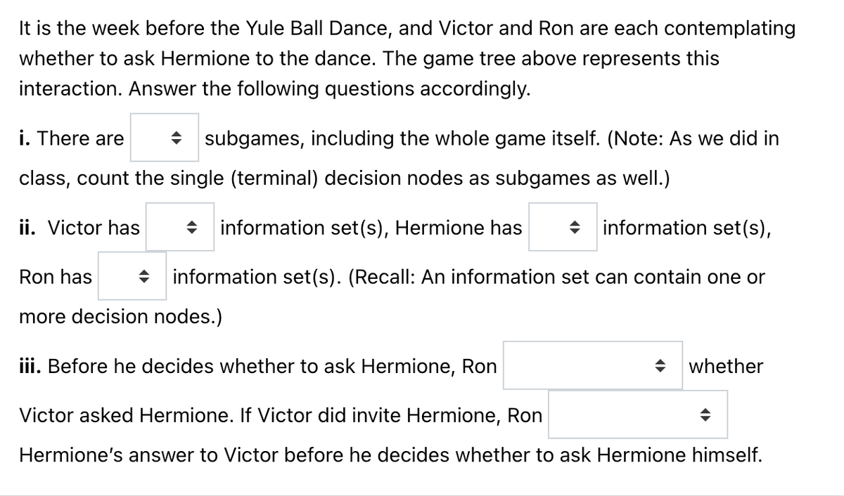 It is the week before the Yule Ball Dance, and Victor and Ron are each contemplating
whether to ask Hermione to the dance. The game tree above represents this
interaction. Answer the following questions accordingly.
i. There are
◆ subgames, including the whole game itself. (Note: As we did in
class, count the single (terminal) decision nodes as subgames as well.)
information set(s), Hermione has
information set(s),
◆ information set(s). (Recall: An information set can contain one or
ii. Victor has
Ron has
more decision nodes.)
iii. Before he decides whether to ask Hermione, Ron
Victor asked Hermione. If Victor did invite Hermione, Ron
Hermione's answer to Victor before he decides whether to ask Hermione himself.
◆
whether