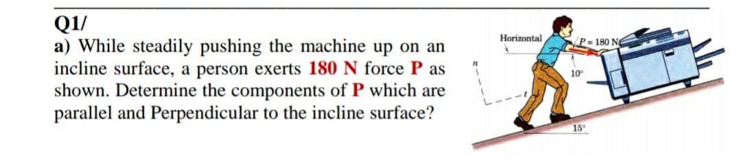 Q1/
a) While steadily pushing the machine up on an
incline surface, a person exerts 180 N force P as
shown. Determine the components of P which are
parallel and Perpendicular to the incline surface?
Horizontal
P= 180 Ng
10
15
