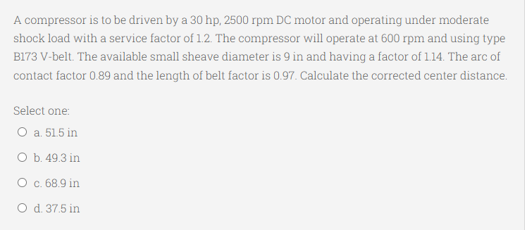 A compressor is to be driven by a 30 hp, 2500 rpm DC motor and operating under moderate
shock load with a service factor of 1.2. The compressor will operate at 600 rpm and using type
B173 V-belt. The available small sheave diameter is 9 in and having a factor of 1.14. The arc of
contact factor 0.89 and the length of belt factor is 0.97. Calculate the corrected center distance.
Select one:
O a. 51.5 in
Оb. 49.3 in
О с. 68.9 in
O d. 37.5 in
