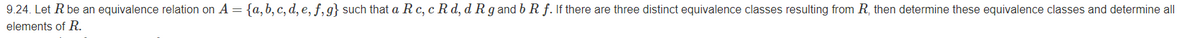 9.24. Let R be an equivalence relation on A = {a,b, c, d, e, ƒ, g} such that a R c, c R d, d R g and b R f. If there are three distinct equivalence classes resulting from R, then determine these equivalence classes and determine all
elements of R.
