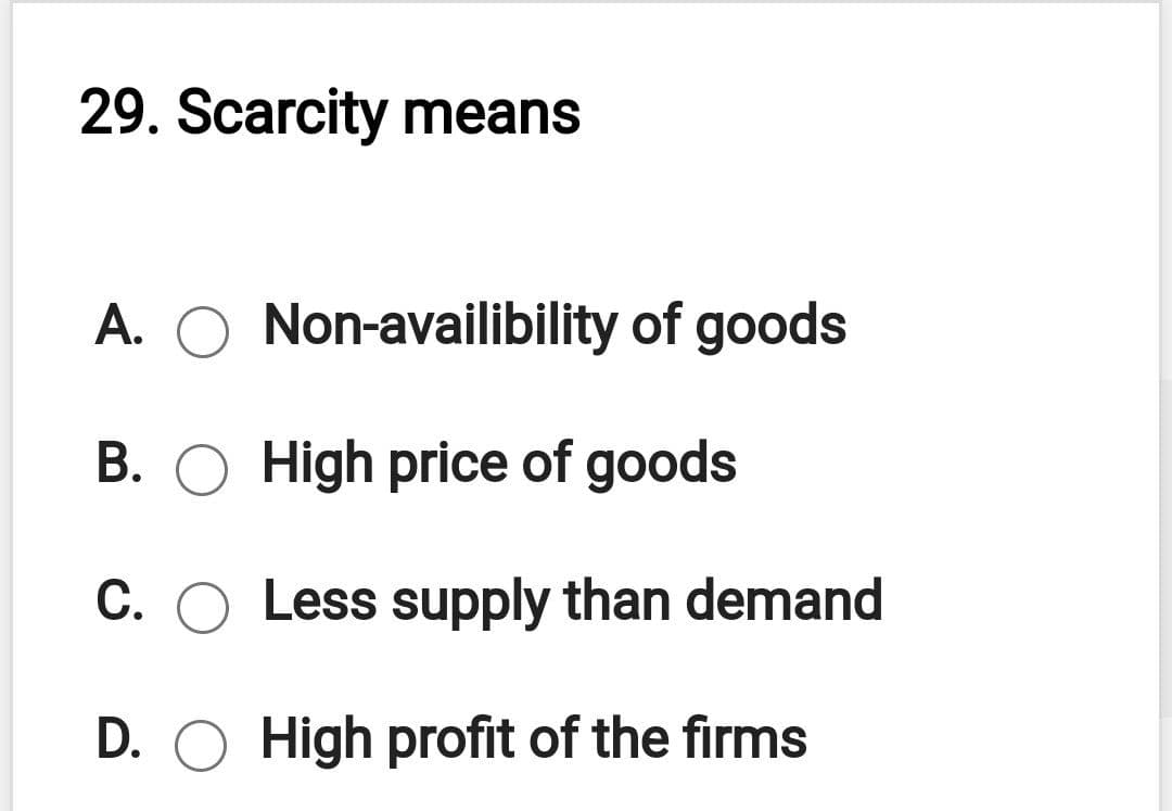 29. Scarcity means
A.
Non-availibility of goods
B. O High price of goods
C. O Less supply than demand
D. O High profit of the firms
