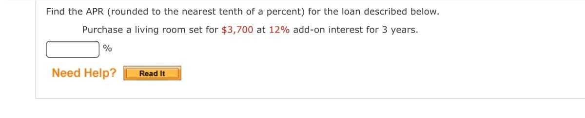 Find the APR (rounded to the nearest tenth of a percent) for the loan described below.
Purchase a living room set for $3,700 at 12% add-on interest for 3 years.
%
Need Help?
Read It
