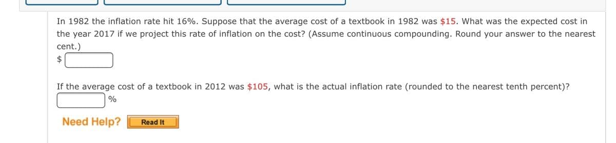 In 1982 the inflation rate hit 16%. Suppose that the average cost of a textbook in 1982 was $15. What was the expected cost in
the year 2017 if we project this rate of inflation on the cost? (Assume continuous compounding. Round your answer to the nearest
cent.)
2$
If the average cost of a textbook in 2012 was $105, what is the actual inflation rate (rounded to the nearest tenth percent)?
|%
Need Help?
Read It
