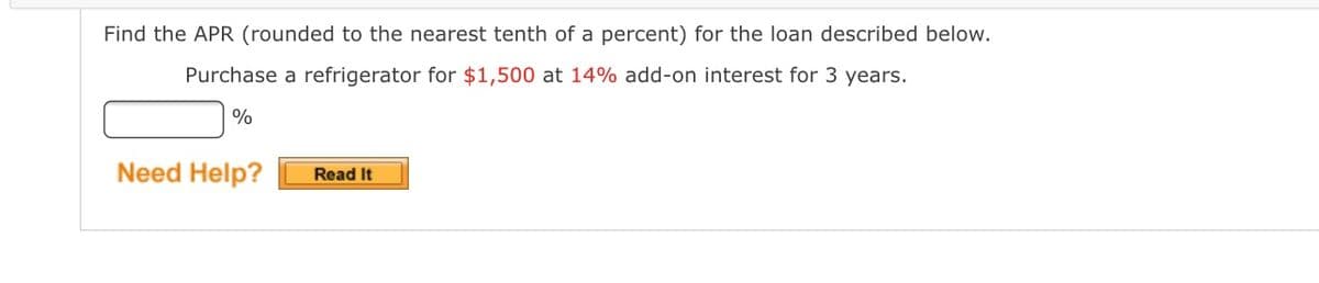 Find the APR (rounded to the nearest tenth of a percent) for the loan described below.
Purchase a refrigerator for $1,500 at 14% add-on interest for 3 years.
%
Need Help?
Read It
