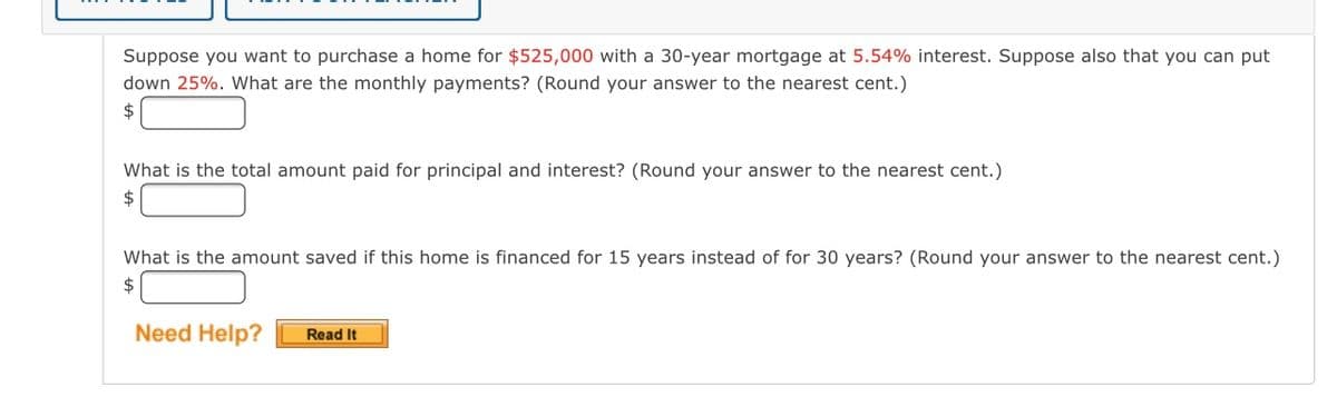 Suppose you want to purchase a home for $525,000 with a 30-year mortgage at 5.54% interest. Suppose also that you can put
down 25%. What are the monthly payments? (Round your answer to the nearest cent.)
2$
What is the total amount paid for principal and interest? (Round your answer to the nearest cent.)
24
What is the amount saved if this home is financed for 15 years instead of for 30 years? (Round your answer to the nearest cent.)
2$
Need Help?
Read It

