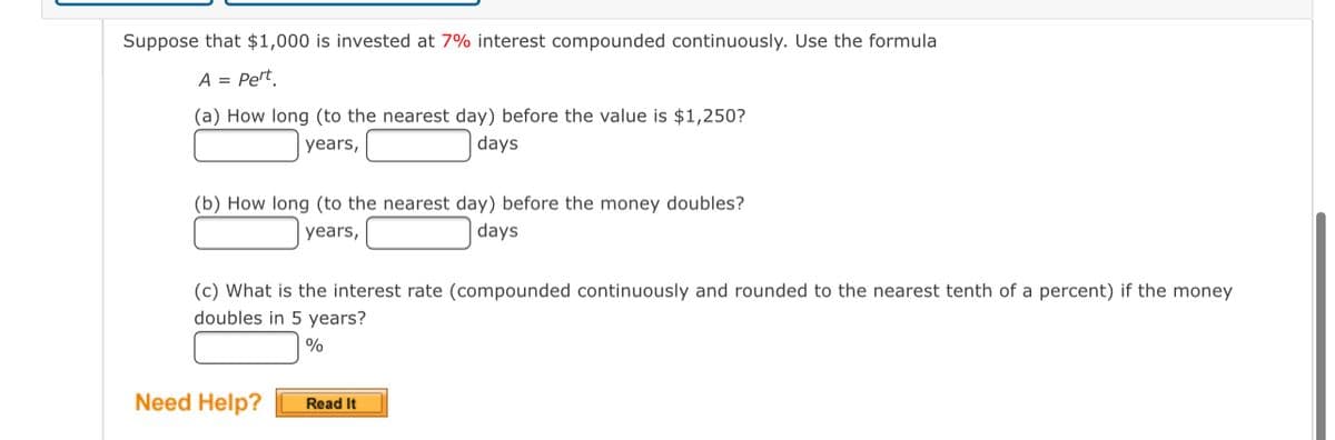 Suppose that $1,000 is invested at 7% interest compounded continuously. Use the formula
A = Pert.
(a) How long (to the nearest day) before the value is $1,250?
years,
days
(b) How long (to the nearest day) before the money doubles?
years,
days
(c) What is the interest rate (compounded continuously and rounded to the nearest tenth of a percent) if the money
doubles in 5 years?
%
Need Help?
Read It
