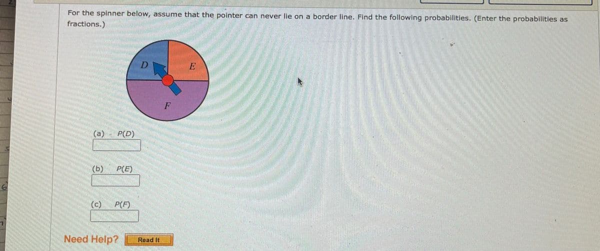 For the spinner below, assume that the pointer can never lie on a border line. Find the following probabilities. (Enter the probabilities as
fractions.)
D
F
(a)
P(D)
(b)
P(E)
(c)
P(F)
Need Help?
Read It
