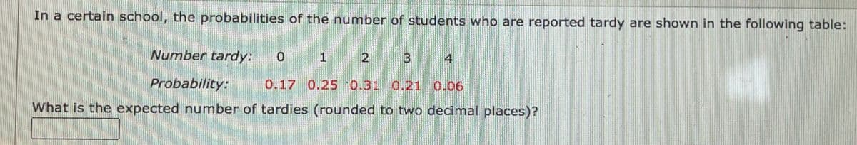 In a certain school, the probabilities of the number of students who are reported tardy are shown in the following table:
Number tardy:
2 3
4
Probability:
0.17 0.25 0.31 0.21 0.06
What is the expected number of tardies (rounded to two decimal places)?
