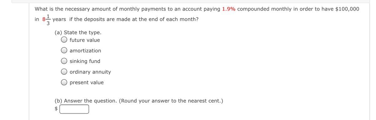 What is the necessary amount of monthly payments to an account paying 1.9% compounded monthly in order to have $100,000
in
years if the deposits are made at the end of each month?
(a) State the type.
future value
O amortization
sinking fund
O ordinary annuity
O present value
(b) Answer the question. (Round your answer to the nearest cent.)
$
