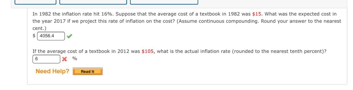 In 1982 the inflation rate hit 16%. Suppose that the average cost of a textbook in 1982 was $15. What was the expected cost in
the year 2017 if we project this rate of inflation on the cost? (Assume continuous compounding. Round your answer to the nearest
cent.)
$ 4056.4
If the average cost of a textbook in 2012 was $105, what is the actual inflation rate (rounded to the nearest tenth percent)?
X %
Need Help?
Read It
