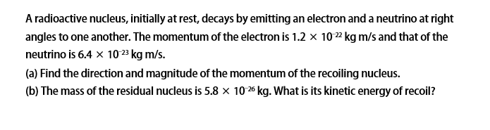 A radioactive nucleus, initially at rest, decays by emitting an electron and a neutrino at right
angles to one another. The momentum of the electron is 1.2 x 1022 kg m/s and that of the
neutrino is 6.4 x 10 23 kg m/s.
(a) Find the direction and magnitude of the momentum of the recoiling nucleus.
(b) The mass of the residual nucleus is 5.8 × 1026 kg. What is its kinetic energy of recoil?
