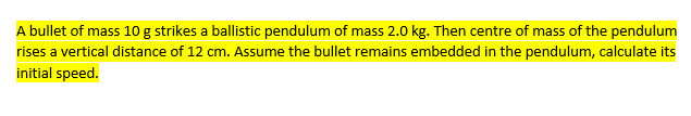 A bullet of mass 10 g strikes a ballistic pendulum of mass 2.0 kg. Then centre of mass of the pendulum
rises a vertical distance of 12 cm. Assume the bullet remains embedded in the pendulum, calculate its
initial speed.

