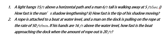 1. A light hangs 15ft above a horizontal path and a man 6ft tall is walking away at 5 ft/sec. i)
How fast is the man' s shadow lengthening? i) How fast is the tip of his shadow moving?
2. A rope is attached to a boat at water level, and a man on the dock is pulling on the rope at
the rate of 50 ft/min. If his hands are 16 ft above the water level, how fast is the boat
approaching the dock when the amount of rope out is 20 ft?
