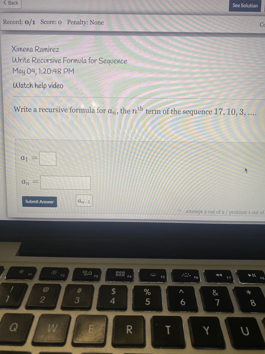 ( Back
See Solution
Record: 0/1 Score: o Penalty: None
Co
Ximena Ramirez
Write Recursive Formula for Sequence
May 04, 1:20:48 PM
Watch help video
Write a recursive formula for
the nth
term of the sequence 17, 10, 3, ....
An,
a1
An
Submit Answer
An-1
attempt 2 out of 2 / problem i out of
吕口
F3
000
F1
F2
F4
F5
F6
F7
F8
@
2$
%
&
7
Q
W
E R
Y
%#3
