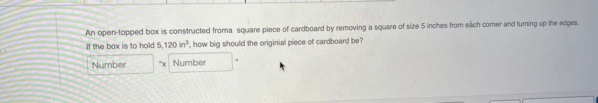 An open-topped box is constructed froma square piece of cardboard by removing a square of size 5 inches from each corner and turning up the edges.
If the box is to hold 5,120 in3, how big should the originial piece of cardboard be?
Number
"x Number
