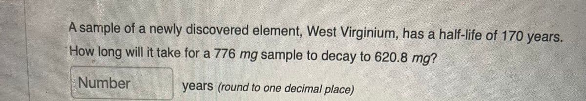 A sample of a newly discovered element, West Virginium, has a half-life of 170 years.
How long will it take for a 776 mg sample to decay to 620.8 mg?
Number
years (round to one decimal place)
