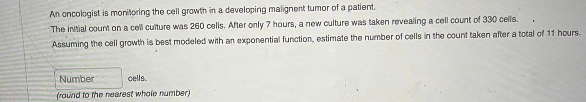 An oncologist is monitoring the cell growth in a developing malignent tumor of a patient.
The initial count on a cell culture was 260 cells. After only 7 hours, a new culture was taken revealing a cell count of 330 cells.
Assuming the cell growth is best modeled with an exponential function, estimate the number of cells in the count taken after a total of 11 hours.
Number
cells.
(round to the nearest whole number)
