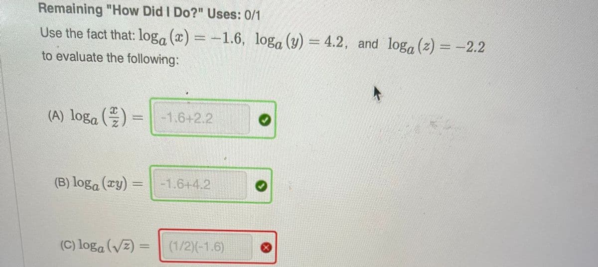 Remaining "How Did I Do?" Uses: 0/1
Use the fact that: loga (x) = -1.6, loga (y) = 4.2, and loga (z) = -2.2
to evaluate the following:
(A) loga () = -1.6+2.2
(B) loga (xy) =
-1.6+4.2
(C) loga (√)
(1/2)(-1.6)