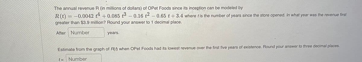 www
The annual revenue R (in millions of dollars) of OPet Foods since its inception can be modeled by
R(t) = -0.0042 +4 +0.085 t³ -0.16 t² – 0.65 t+3.4 where it is the number of years since the store opened. In what year was the revenue first
greater than $3.9 million? Round your answer to 1 decimal place.
After Number
years.
Estimate from the graph of R(t) when OPet Foods had its lowest revenue over the first five years of existence. Round your answer to three decimal places.
t= Number