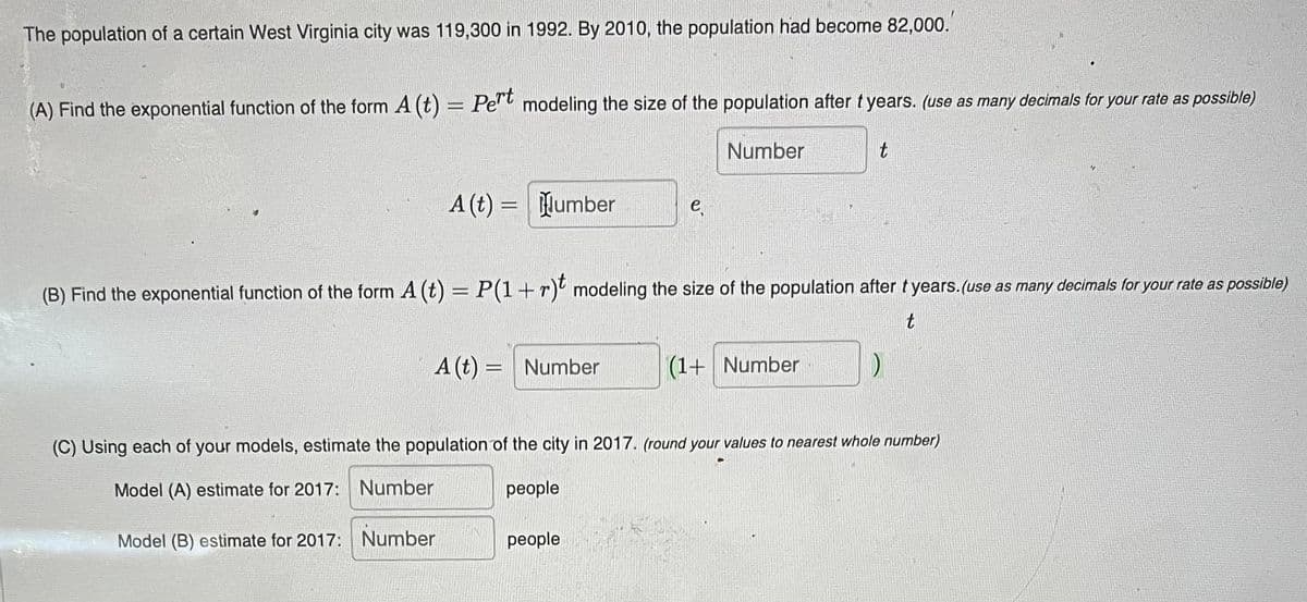 The population of a certain West Virginia city was 119,300 in 1992. By 2010, the population had become 82,000.
(A) Find the exponential function of the form A (t) = Pe" modeling the size of the population after tyears. (use as many decimals for your rate as possible)
Pert
Number
A (t) = Number
e
(B) Find the exponential function of the form A (t) = P(1+r)' modeling the size of the population after t years.(use as many decimals for your rate as possible)
t
A (t) = Number
(1+ Number
(C) Using each of your models, estimate the population of the city in 2017. (round your values to nearest whole number)
Model (A) estimate for 2017: Number
рeople
Model (B) estimate for 2017: Number
реople
