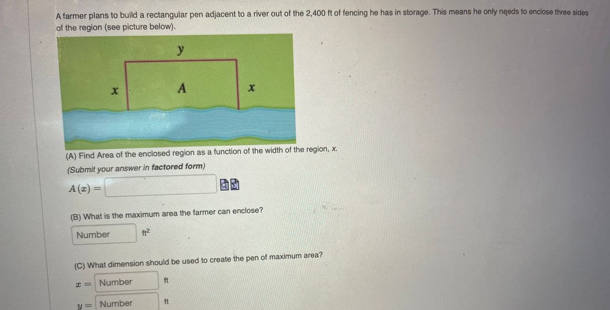 A farmer plans to build a rectangular pen adjacent to a river out of the 2,400 ft of fencing he has in storage. This means he only needs to enclose three sides
of the region (see picture below).
y
4
X
A
(A) Find Area of the enclosed region as a function of the width of the region, x.
(Submit your answer in factored form)
A (x) =
(B) What is the maximum area the farmer can enclose?
Number
ft²
(C) What dimension should be used to create the pen of maximum area?
x = Number
ft
ft
y = Number
X