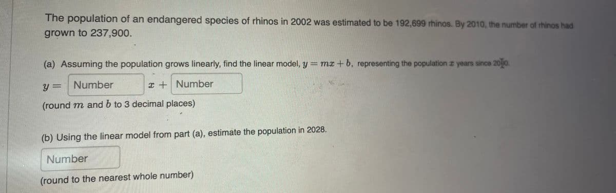 The population of an endangered species of rhinos in 2002 was estimated to be 192,699 rhinos. By 2010, the number of rhinos had
grown to 237,900.
(a) Assuming the population grows linearly, find the linear model, y = mx +b, representing the population 2 years since 2010.
y = Number
x+ Number
(round m and b to 3 decimal places)
(b) Using the linear model from part (a), estimate the population in 2028.
Number
(round to the nearest whole number)