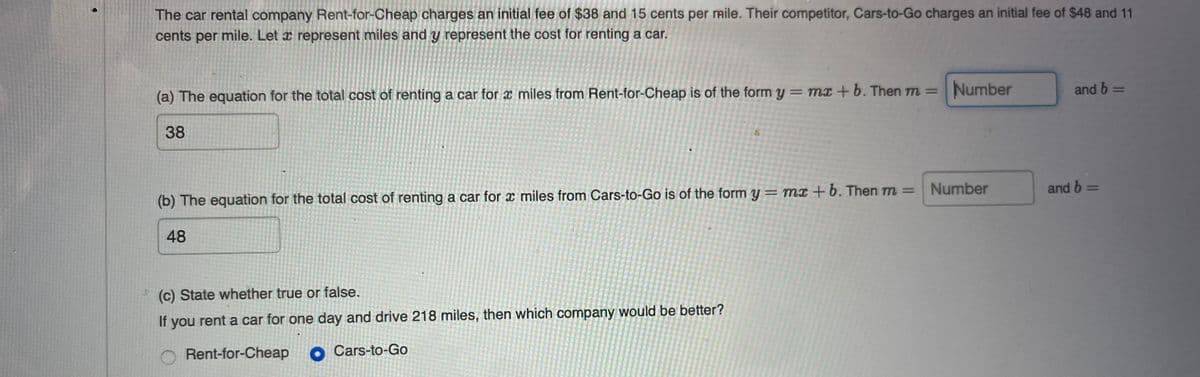 The car rental company Rent-for-Cheap charges an initial fee of $38 and 15 cents per mile. Their competitor, Cars-to-Go charges an initial fee of $48 and 11
cents per mile. Let x represent miles and y represent the cost for renting a car.
Number
and b =
%3D
%3D
(a) The equation for the total cost of renting a car for x miles from Rent-for-Cheap is of the form y = mx + b. Then m =
38
Number
and b =
(b) The equation for the total cost of renting a car for x miles from Cars-to-Go is of the form y= mx +b. Then m =
48
(c) State whether true or false.
If you rent a car for one day and drive 218 miles, then which company would be better?
Rent-for-Cheap o Cars-to-Go
