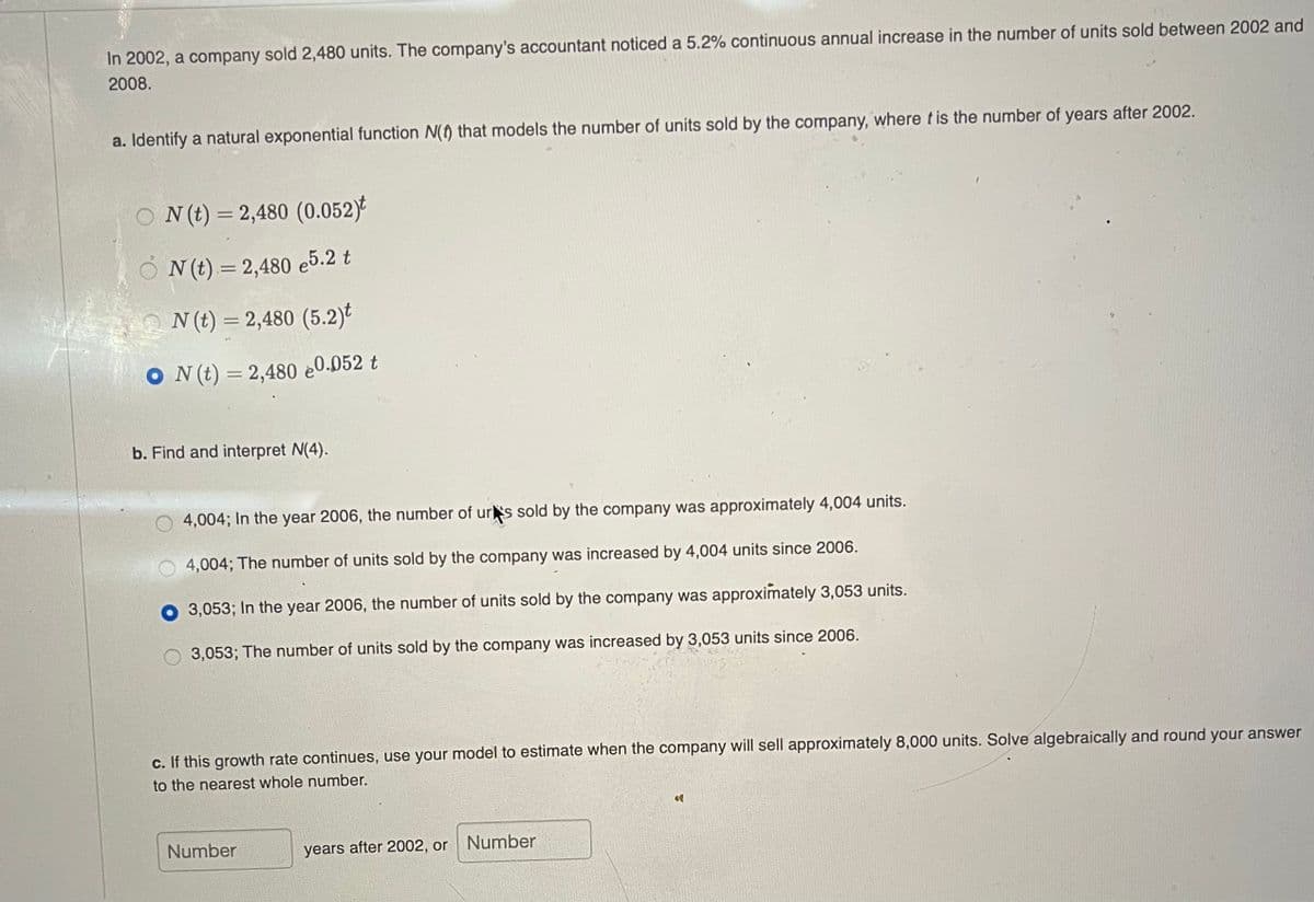 In 2002, a company sold 2,480 units. The company's accountant noticed a 5.2% continuous annual increase in the number of units sold between 2002 and
2008.
a. Identify a natural exponential function N(f) that models the number of units sold by the company, where t is the number of years after 2002.
O N(t) = 2,480 (0.052)*
O N(t).= 2,480 e5.2 t
%3D
N (t) = 2,480 (5.2)t
O N(t) = 2,480 e0.052 t
b. Find and interpret N(4).
4,004; In the year 2006, the number of urs sold by the company was approximately 4,004 units.
4,004; The number of units sold by the company was increased by 4,004 units since 2006.
3,053; In the year 2006, the number of units sold by the company was approximately 3,053 units.
3,053; The number of units sold by the company was increased by 3,053 units since 2006.
c. If this growth rate continues, use your model to estimate when the company will sell approximately 8,000 units. Solve algebraically and round your answer
to the nearest whole number.
Number
years after 2002, or
Number
