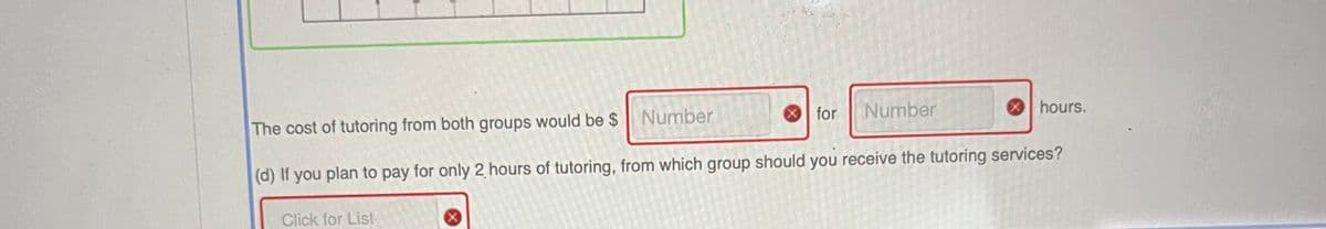 for
Number
hours.
The cost of tutoring from both groups would be $ Number
(d) If you plan to pay for only 2 hours of tutoring, from which group should you receive the tutoring services?
Click for List
