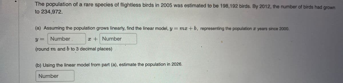 The population of a rare species of flightless birds in 2005 was estimated to be 198,192 birds. By 2012, the number of birds had grown
to 234,972.
(a) Assuming the population grows linearly, find the linear model, y = mx +b, representing the population z years since 2000.
y = Number
x + Number
(round m and b to 3 decimal places)
(b) Using the linear model from part (a), estimate the population in 2026.
Number
