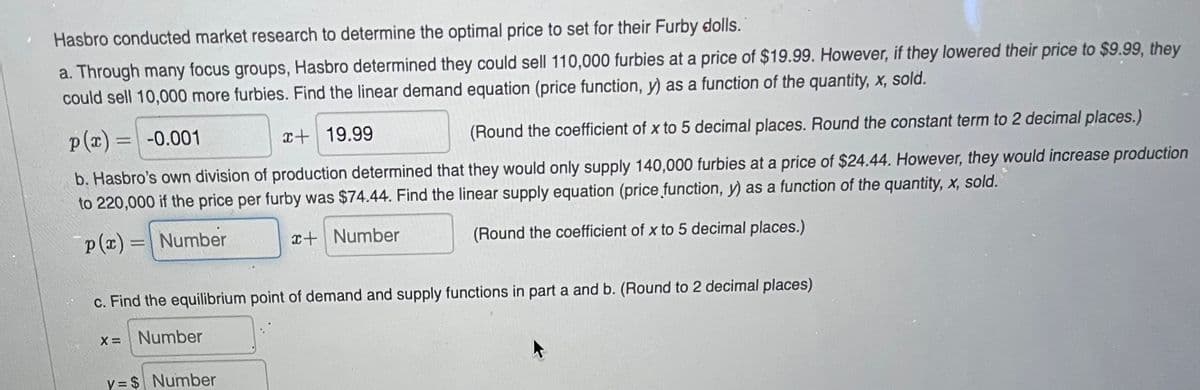 Hasbro conducted market research to determine the optimal price to set for their Furby dolls.
a. Through many focus groups, Hasbro determined they could sell 110,000 furbies at a price of $19.99. However, if they lowered their price to $9.99, they
could sell 10,000 more furbies. Find the linear demand equation (price function, y) as a function of the quantity, x, sold.
p(x) = -0.001
r+ 19.99
(Round the coefficient of x to 5 decimal places. Round the constant term to 2 decimal places.)
b. Hasbro's own division of production determined that they would only supply 140,000 furbies at a price of $24.44. However, they would increase production
to 220,000 if the price per furby was $74.44. Find the linear supply equation (price function, y) as a function of the quantity, x, sold.
p(x) =| Number
x+ Number
(Round the coefficient of x to 5 decimal places.)
c. Find the equilibrium point of demand and supply functions in part a and b. (Round to 2 decimal places)
Number
y = $ Number
