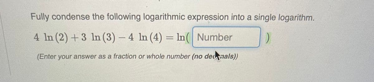 Fully condense the following logarithmic expression into a single logarithm.
4 ln (2) + 3 ln (3) - 4 ln (4) = ln( Number
(Enter your answer as a fraction or whole number (no demals))