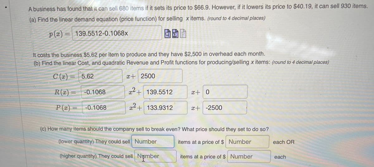 A business has found that it can sell 680 items if it sets its price to $66.9. However, if it lowers its price to $40.19, it can sell 930 items.
(a) Find the linear demand equation (price function) for selling x items. (round to 4 decimal places)
p(x) = 139.5512-0.1068x
It costs the business $5.62 per item to produce and they have $2,500 in overhead each month.
(b) Find the linear Cost, and quadratic Revenue and Profit functions for producing/selling x items: (round to 4 decimal places)
C (x) =
5.62
x+ 2500
R() =
-0.1068
x+139.5512
x+ 0
P (x) =
-0.1068
x2+133.9312
x+-2500
(c) How many items should the company sell to break even? What price should they set to do so?
(lower quantity) They could sell Number
items at a price of $ Number
each OR
(higher quantity) They could sell Nymber
items at a price of $ Number
each
