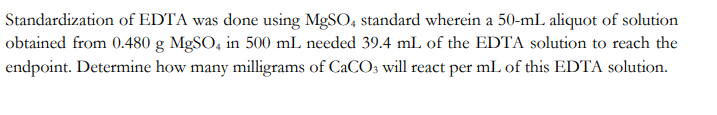 Standardization of EDTA was done using MgSO4 standard wherein a 50-mL aliquot of solution
obtained from 0.480 g MgSO4 in 500 mL needed 39.4 mL of the EDTA solution to reach the
endpoint. Determine how many milligrams of CaCO3 will react per mL of this EDTA solution.