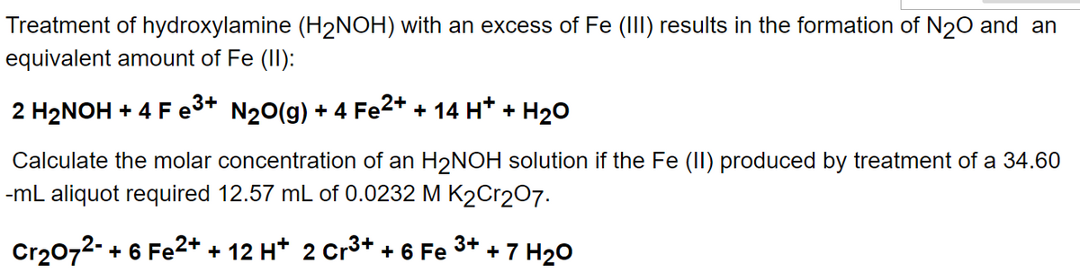 Treatment of hydroxylamine (H₂NOH) with an excess of Fe (III) results in the formation of N₂O and an
equivalent amount of Fe (II):
2 H₂NOH + 4 Fe³+ N₂O(g) + 4 Fe2+ + 14 H+ + H₂O
Calculate the molar concentration of an H₂NOH solution if the Fe (II) produced by treatment of a 34.60
-mL aliquot required 12.57 mL of 0.0232 M K₂Cr207.
3+
Cr₂O72- + 6 Fe2+ + 12 H+ 2 Cr³+ + 6 Fe + 7 H₂O