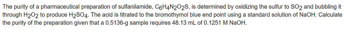 The purity of a pharmaceutical preparation of sulfanilamide, C6H4N2O2S, is determined by oxidizing the sulfur to SO2 and bubbling it
through H₂O2 to produce H₂SO4. The acid is titrated to the bromothymol blue end point using a standard solution of NaOH. Calculate
the purity of the preparation given that a 0.5136-g sample requires 48.13 mL of 0.1251 M NaOH.