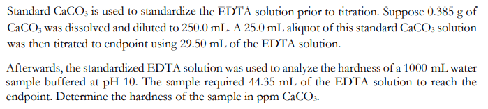 Standard CaCO3 is used to standardize the EDTA solution prior to titration. Suppose 0.385 g of
CaCO3 was dissolved and diluted to 250.0 mL. A 25.0 mL aliquot of this standard CaCO3 solution
was then titrated to endpoint using 29.50 mL of the EDTA solution.
Afterwards, the standardized EDTA solution was used to analyze the hardness of a 1000-mL water
sample buffered at pH 10. The sample required 44.35 mL of the EDTA solution to reach the
endpoint. Determine the hardness of the sample in ppm CaCO3.
