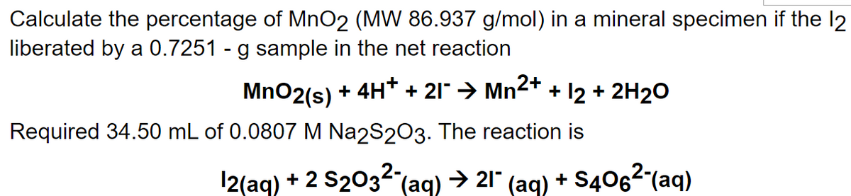 Calculate the percentage of MnO2 (MW 86.937 g/mol) in a mineral specimen if the 12
liberated by a 0.7251 - g sample in the net reaction
MnO2 (s) + 4H+ + 21¯ → Mn²+ + 12 + 2H₂O
Required 34.50 mL of 0.0807 M Na2S2O3. The reaction is
12(aq) + 2 S203² (aq) → 21" (aq) +S406²-(aq)