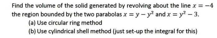 Find the volume of the solid generated by revolving about the line x = -4
the region bounded by the two parabolas x = y - y? and x = y2 – 3.
(a) Use circular ring method
(b) Use cylindrical shell method (just set-up the integral for this)
