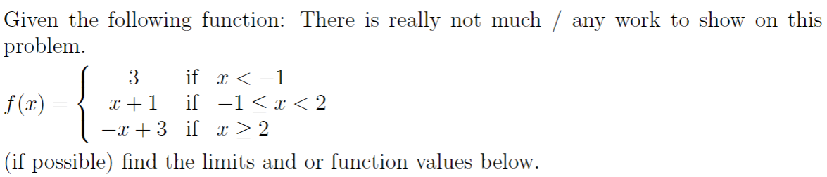 Given the following function: There is really not much / any work to show on this
problem.
3
if x < -1
x +1
-x + 3 if x > 2
if -1<x < 2
f (x)
(if possible) find the limits and or function values below.
