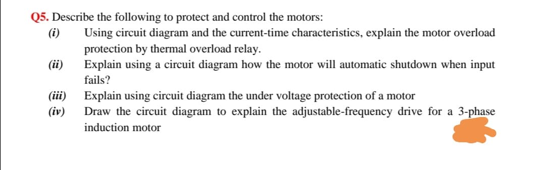 Q5. Describe the following to protect and control the motors:
(i)
Using circuit diagram and the current-time characteristics, explain the motor overload
protection by thermal overload relay.
Explain using a circuit diagram how the motor will automatic shutdown when input
(ii)
fails?
(iii)
Explain using circuit diagram the under voltage protection of a motor
(iv)
Draw the circuit diagram to explain the adjustable-frequency drive for a 3-phase
induction motor

